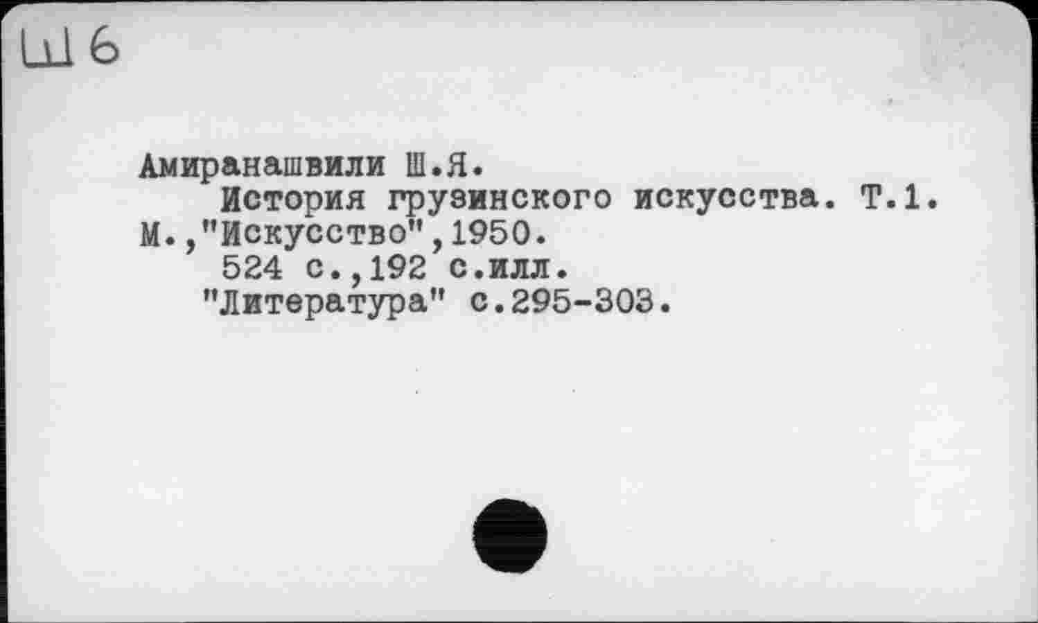 ﻿Амиранашвили Ш.Я.
История грузинского искусства. Т.1. М. /'Искусство”,1950.
524 с.,192 с.илл.
"Литература” с.295-303.